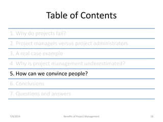 Table of Contents 
1. Why do projects fail? 
2. Project managers versus project administrators 
3. A real case example 
4. Why is project management underestimated? 
5. How can we convince people? 
6. Conclusions 
7. Questions and answers 
7/9/2014 Benefits of Project Management 18 
 