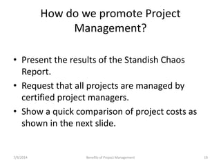 How do we promote Project 
Management? 
• Present the results of the Standish Chaos 
Report. 
• Request that all projects are managed by 
certified project managers. 
• Show a quick comparison of project costs as 
shown in the next slide. 
7/9/2014 Benefits of Project Management 19 
 