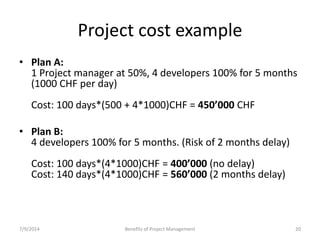 Project cost example 
• Plan A: 
1 Project manager at 50%, 4 developers 100% for 5 months 
(1000 CHF per day) 
Cost: 100 days*(500 + 4*1000)CHF = 450’000 CHF 
• Plan B: 
4 developers 100% for 5 months. (Risk of 2 months delay) 
Cost: 100 days*(4*1000)CHF = 400’000 (no delay) 
Cost: 140 days*(4*1000)CHF = 560’000 (2 months delay) 
7/9/2014 Benefits of Project Management 20 
 
