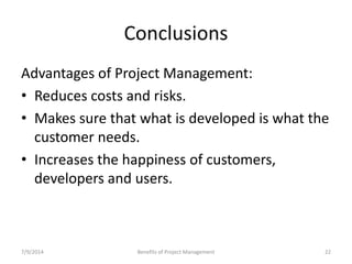 Conclusions 
Advantages of Project Management: 
• Reduces costs and risks. 
• Makes sure that what is developed is what the 
customer needs. 
• Increases the happiness of customers, 
developers and users. 
7/9/2014 Benefits of Project Management 22 
 