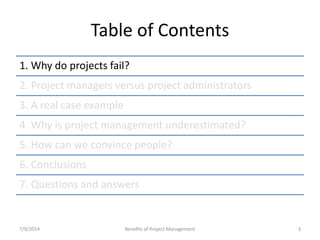Table of Contents 
1. Why do projects fail? 
2. Project managers versus project administrators 
3. A real case example 
4. Why is project management underestimated? 
5. How can we convince people? 
6. Conclusions 
7. Questions and answers 
7/9/2014 Benefits of Project Management 3 
 