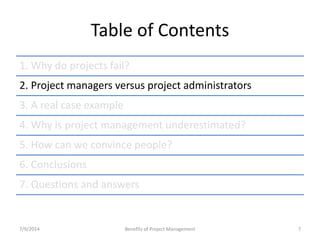 Table of Contents 
1. Why do projects fail? 
2. Project managers versus project administrators 
3. A real case example 
4. Why is project management underestimated? 
5. How can we convince people? 
6. Conclusions 
7. Questions and answers 
7/9/2014 Benefits of Project Management 7 
 