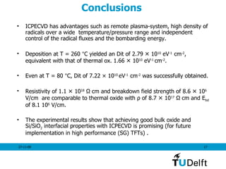 Conclusions  ICPECVD has advantages such as remote plasma-system, high density of radicals over a wide  temperature/pressure range and independent control of the radical fluxes and the bombarding energy. Deposition at T = 260  ° C yielded an Dit of 2.79  ×  10 10  eV -1  cm -2 , equivalent with that of thermal ox. 1.66  ×  10 10  eV -1  cm -2 .  Even at T = 80  ° C, Dit of 7.22  × 10 10  eV -1  cm -2  was successfully obtained.  Resistivity of 1.1  ×  10 18  Ω cm and breakdown field strength of 8.6  ×  10 6  V/cm  are comparable to thermal oxide with  ρ  of 8.7  ×  10 17  Ω cm and E bd  of 8.1 10 6  V/cm.  The experimental results show that achieving good bulk oxide and Si/SiO 2  interfacial properties with ICPECVD is promising (for future implementation in high performance (SG) TFTs) . 