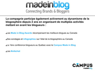 La compagnie participe également activement au dynamisme de la blogosphère depuis 2 ans
en organisant de multiples activités mettant en avant les blogueurs :
• Les Made in Blog Awards récompensant les meilleurs blogues au Canada
• Des sondages et infographies sur l’état de la blogosphère au Canada
• La 1ère conférence blogueurs au Québec avec le Campus Made in Blog
• Les #mibchat
 