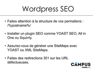 •  Faites attention à la structure de vos permaliens : /%postname%/
•  Installer un plugin SEO comme YOAST SEO, All in One ou Squirrly.
•  Assurez-vous de générer une SiteMaps avec YOAST ou XML
SiteMaps.
•  Faites des redirections 301 sur les URL défectueuses.
Wordpress SEO
 