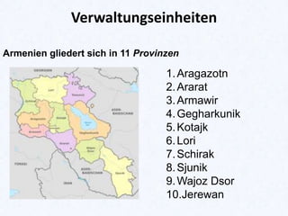 Verwaltungseinheiten
Armenien gliedert sich in 11 Provinzen

1. Aragazotn
2. Ararat
3. Armawir
4. Gegharkunik
5. Kotajk
6. Lori
7. Schirak
8. Sjunik
9. Wajoz Dsor
10.Jerewan

 
