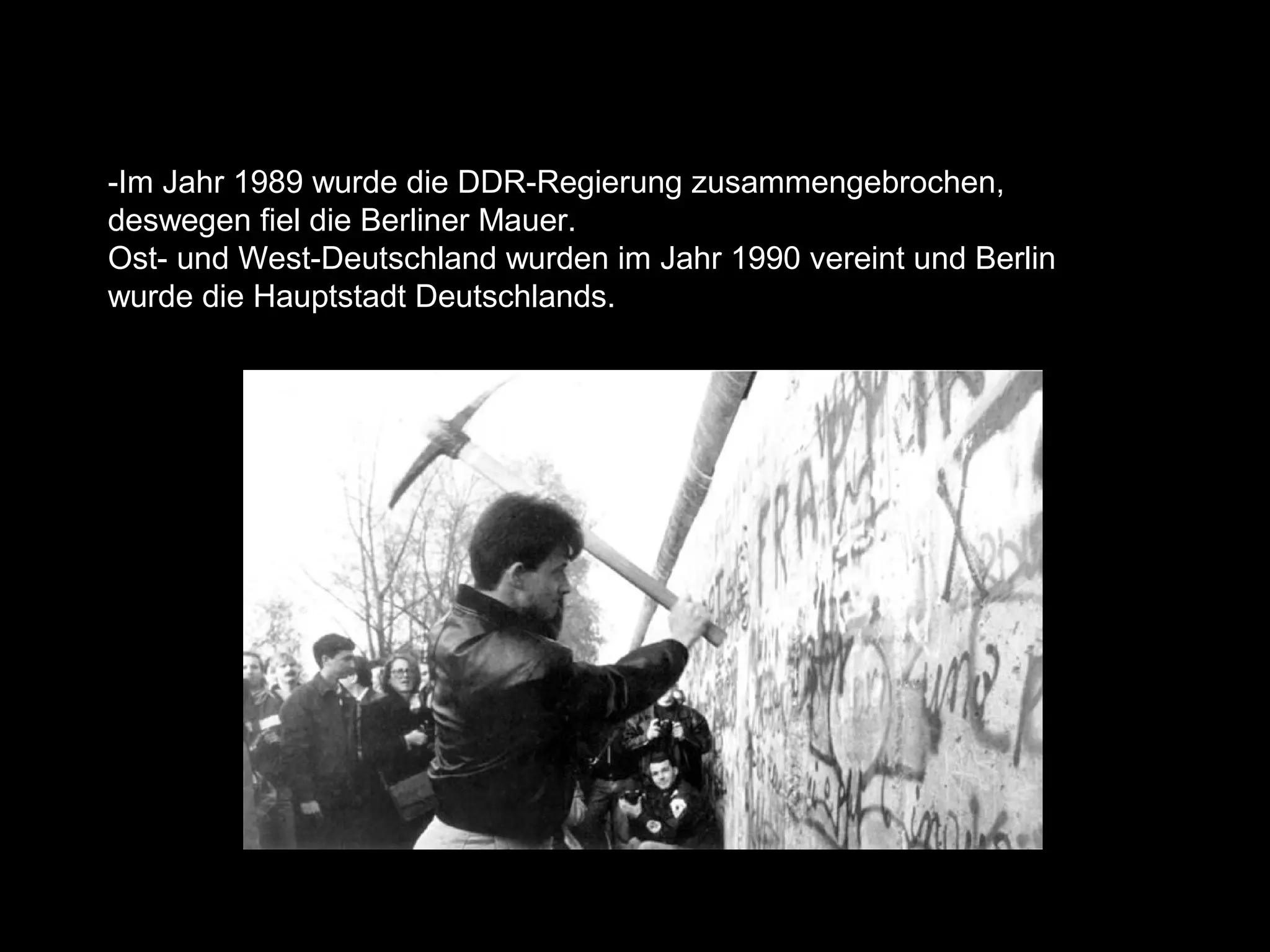 -Im Jahr 1989 wurde die DDR-Regierung zusammengebrochen,
deswegen fiel die Berliner Mauer.
Ost- und West-Deutschland wurden im Jahr 1990 vereint und Berlin
wurde die Hauptstadt Deutschlands.
 