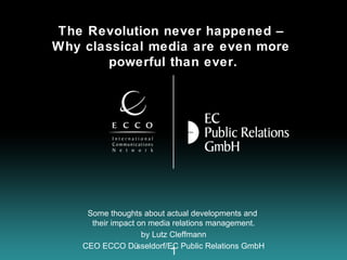 The Revolution never happened –
Why classical media are even more
       powerful than ever.




     Some thoughts about actual developments and
      their impact on media relations management.
                    by Lutz Cleffmann
    CEO ECCO Dü    sseldorf/EC Public Relations GmbH
                           1
 