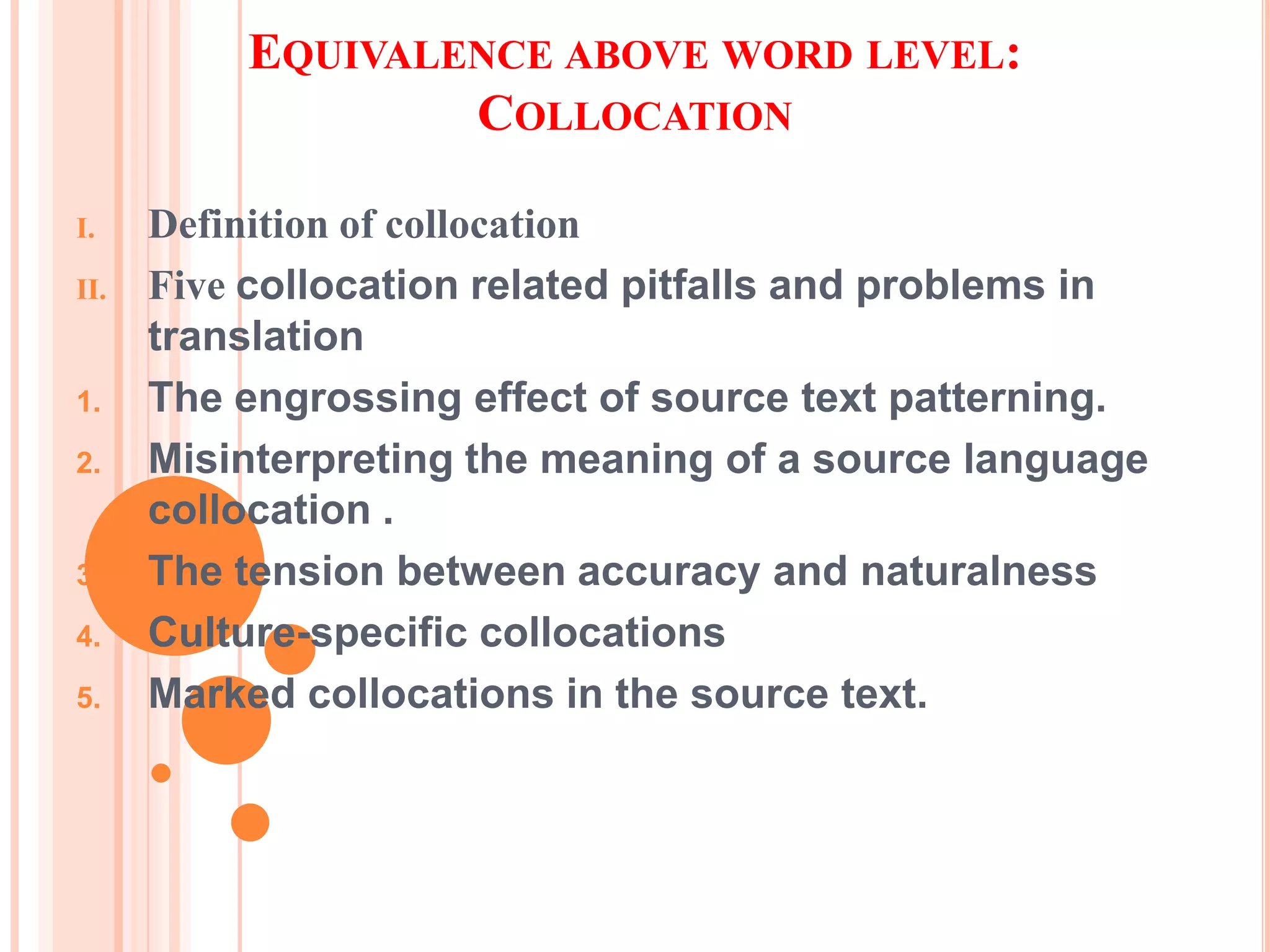 EQUIVALENCE ABOVE WORD LEVEL:
                  COLLOCATION

I.    Definition of collocation
II.   Five collocation related pitfalls and problems in
      translation
1.    The engrossing effect of source text patterning.
2.    Misinterpreting the meaning of a source language
      collocation .
3.    The tension between accuracy and naturalness
4.    Culture-specific collocations
5.    Marked collocations in the source text.
 
