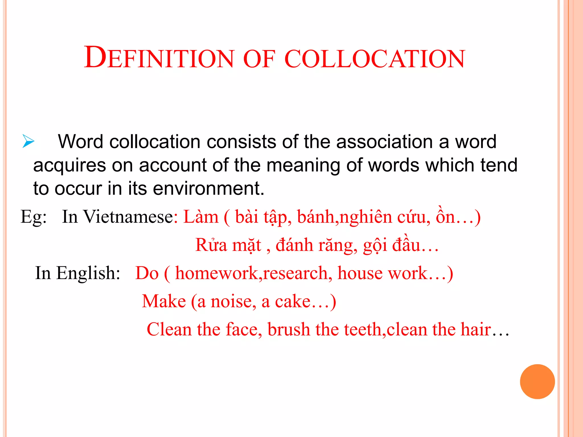 DEFINITION OF COLLOCATION

 Word collocation consists of the association a word
 acquires on account of the meaning of words which tend
 to occur in its environment.
Eg: In Vietnamese: Làm ( bài tập, bánh,nghiên cứu, ồn…)
                      Rửa mặt , đánh răng, gội đầu…
 In English: Do ( homework,research, house work…)
               Make (a noise, a cake…)
                Clean the face, brush the teeth,clean the hair…
 