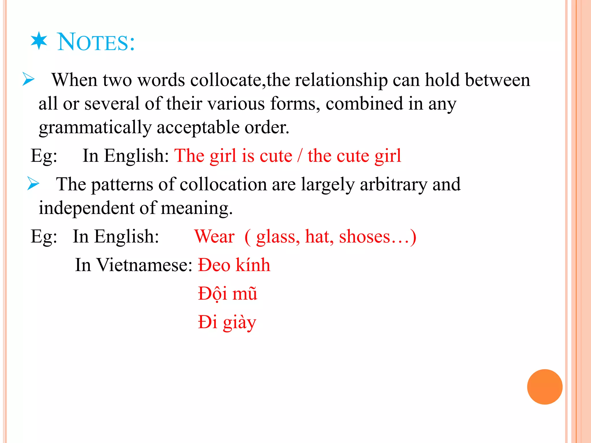  NOTES:
 When two words collocate,the relationship can hold between
  all or several of their various forms, combined in any
  grammatically acceptable order.
 Eg: In English: The girl is cute / the cute girl
 The patterns of collocation are largely arbitrary and
  independent of meaning.
 Eg: In English:        Wear ( glass, hat, shoses…)
       In Vietnamese: Đeo kính
                        Đội mũ
                        Đi giày
 