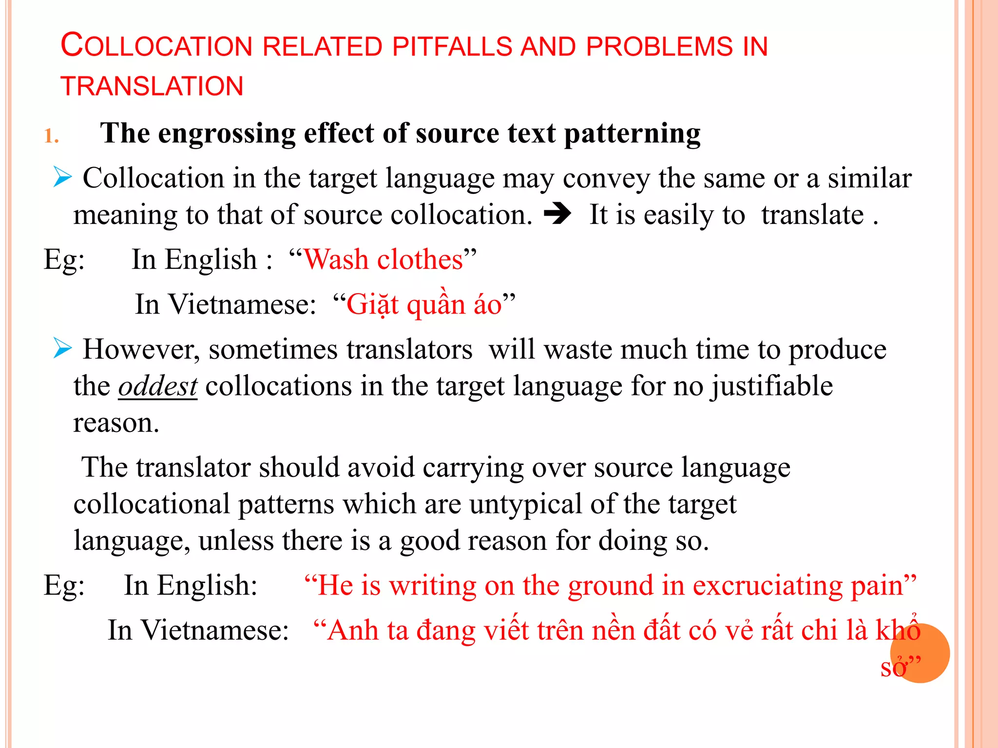 COLLOCATION RELATED PITFALLS AND PROBLEMS IN
     TRANSLATION
1.  The engrossing effect of source text patterning
 Collocation in the target language may convey the same or a similar
  meaning to that of source collocation.  It is easily to translate .
Eg: In English : “Wash clothes”
       In Vietnamese: “Giặt quần áo”
 However, sometimes translators will waste much time to produce
  the oddest collocations in the target language for no justifiable
  reason.
   The translator should avoid carrying over source language
  collocational patterns which are untypical of the target
  language, unless there is a good reason for doing so.
Eg: In English:       “He is writing on the ground in excruciating pain”
     In Vietnamese: “Anh ta đang viết trên nền đất có vẻ rất chi là khổ
                                                                       sở”
 