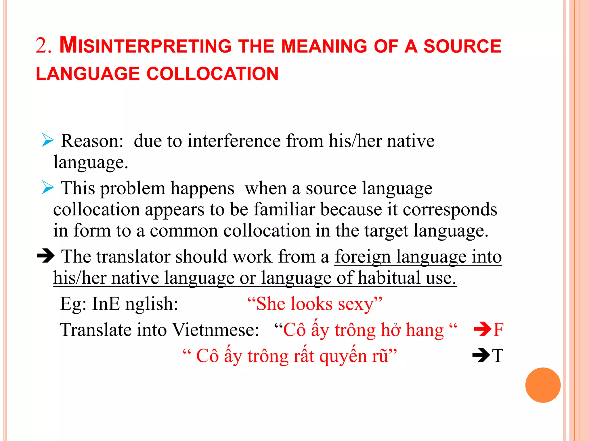2. MISINTERPRETING THE MEANING OF A SOURCE
LANGUAGE COLLOCATION


 Reason: due to interference from his/her native
 language.
 This problem happens when a source language
 collocation appears to be familiar because it corresponds
 in form to a common collocation in the target language.
 The translator should work from a foreign language into
 his/her native language or language of habitual use.
  Eg: InE nglish:         “She looks sexy”
  Translate into Vietnmese: “Cô ấy trông hở hang “ F
                  “ Cô ấy trông rất quyến rũ”          T
 