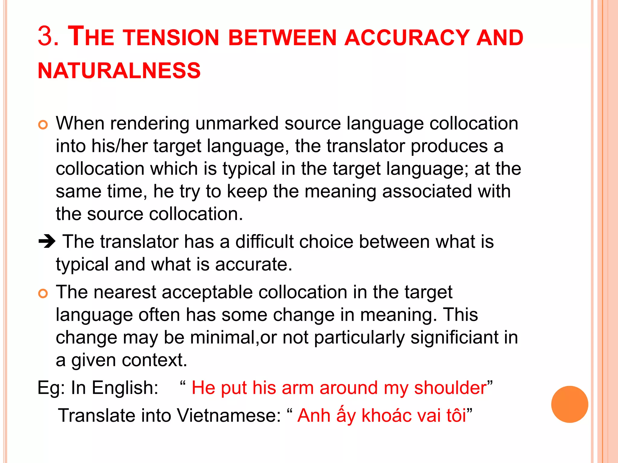 3. THE TENSION BETWEEN ACCURACY AND
NATURALNESS

 When rendering unmarked source language collocation
  into his/her target language, the translator produces a
  collocation which is typical in the target language; at the
  same time, he try to keep the meaning associated with
  the source collocation.
 The translator has a difficult choice between what is
  typical and what is accurate.
 The nearest acceptable collocation in the target
  language often has some change in meaning. This
  change may be minimal,or not particularly significiant in
  a given context.
Eg: In English: “ He put his arm around my shoulder”
  Translate into Vietnamese: “ Anh ấy khoác vai tôi”
 