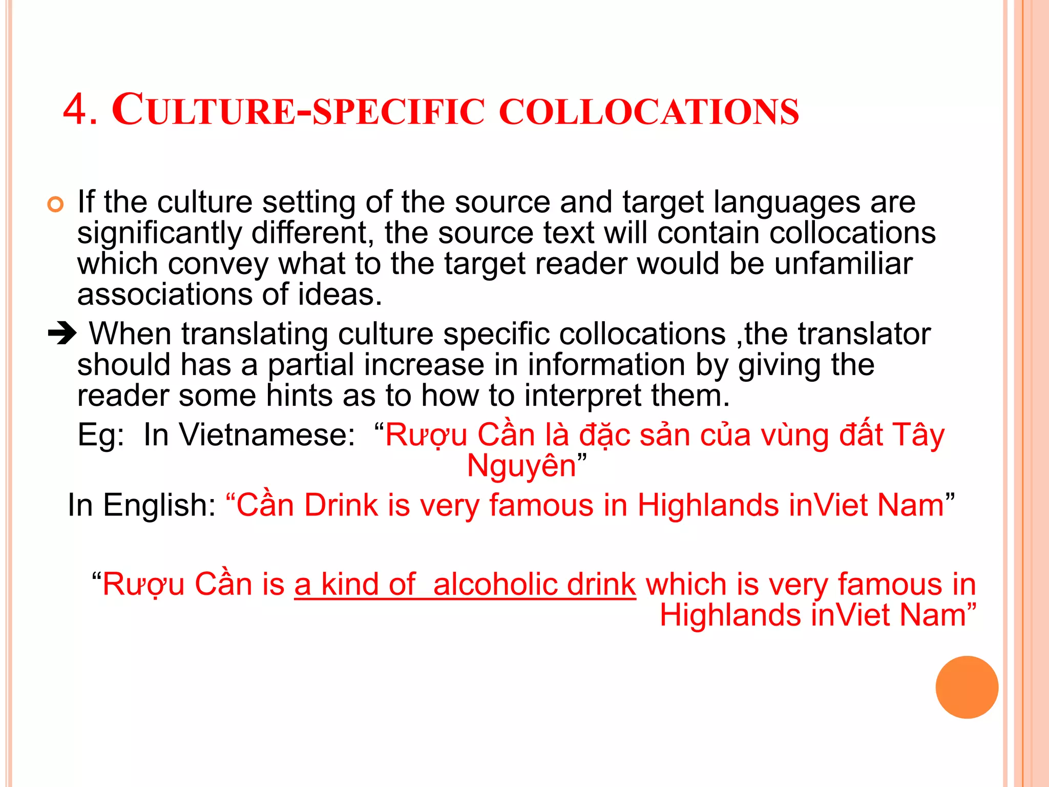 4. CULTURE-SPECIFIC COLLOCATIONS

 If the culture setting of the source and target languages are
  significantly different, the source text will contain collocations
  which convey what to the target reader would be unfamiliar
  associations of ideas.
 When translating culture specific collocations ,the translator
  should has a partial increase in information by giving the
  reader some hints as to how to interpret them.
  Eg: In Vietnamese: “Rượu Cần là đặc sản của vùng đất Tây
                                 Nguyên”
 In English: “Cần Drink is very famous in Highlands inViet Nam”

    “Rượu Cần is a kind of alcoholic drink which is very famous in
                                            Highlands inViet Nam”
 