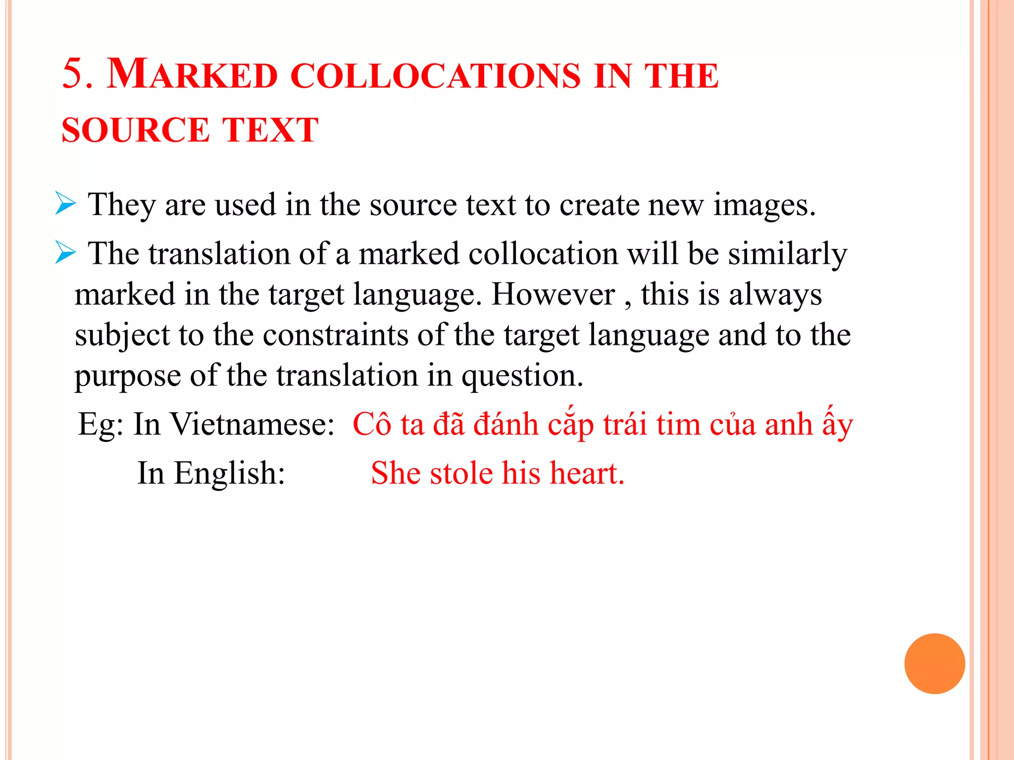 5. MARKED COLLOCATIONS IN THE
SOURCE TEXT

 They are used in the source text to create new images.
 The translation of a marked collocation will be similarly
 marked in the target language. However , this is always
 subject to the constraints of the target language and to the
 purpose of the translation in question.
 Eg: In Vietnamese: Cô ta đã đánh cắp trái tim của anh ấy
     In English:        She stole his heart.
 