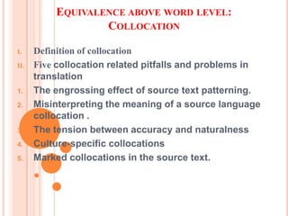 EQUIVALENCE ABOVE WORD LEVEL:
                  COLLOCATION

I.    Definition of collocation
II.   Five collocation related pitfalls and problems in
      translation
1.    The engrossing effect of source text patterning.
2.    Misinterpreting the meaning of a source language
      collocation .
3.    The tension between accuracy and naturalness
4.    Culture-specific collocations
5.    Marked collocations in the source text.
 