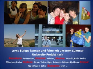 Lerne Europa kennen und fahre mit unserem Summer University Projekt nach Barcelona, Amsterdam, Istanbul, Helsinki, Moskau, Madrid, Paris, Berlin, München, Praha, Krakow, Athen, Talinn, Riga,  Palermo, Milano, Ljubljana, Brüssel, Kopenhagen, Sofia,  Budapest, Lyon ...