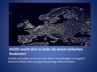 AEGEE macht dich zu mehr als einem einfachen Studenten!Schaffe und erlebe ein Europa nach deinen Vorstellungen! Unmöglich? Nicht mit AEGEE, denn Europas Zukunft liegt UNS am Herzen. 