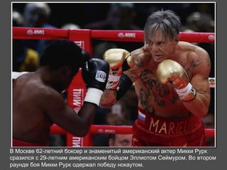 В Москве 62-летний боксер и знаменитый американский актер Микки Рурк 
сразился с 29-летним американским бойцом Эллиотом Сеймуром. Во втором 
раунде боя Микки Рурк одержал победу нокаутом. 
 