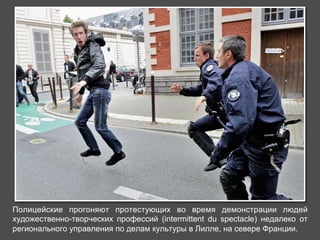 Полицейские прогоняют протестующих во время демонстрации людей 
художественно-творческих профессий (intermittent du spectacle) недалеко от 
регионального управления по делам культуры в Лилле, на севере Франции. 
 