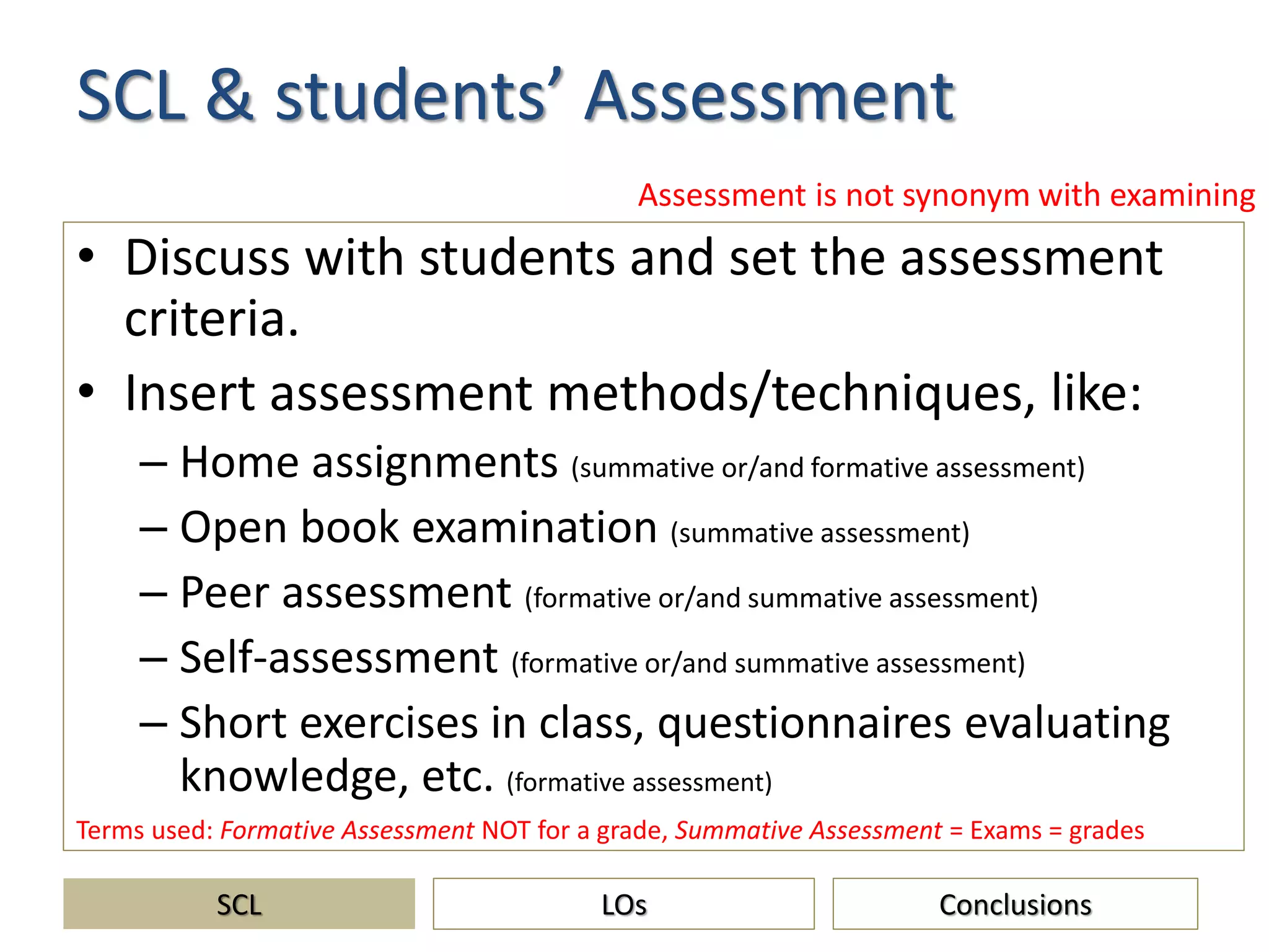 SCL & students’ Assessment
• Discuss with students and set the assessment
criteria.
• Insert assessment methods/techniques, like:
– Home assignments (summative or/and formative assessment)
– Open book examination (summative assessment)
– Peer assessment (formative or/and summative assessment)
– Self-assessment (formative or/and summative assessment)
– Short exercises in class, questionnaires evaluating
knowledge, etc. (formative assessment)
SCL ConclusionsLOs
Assessment is not synonym with examining
Terms used: Formative Assessment NOT for a grade, Summative Assessment = Exams = grades
 