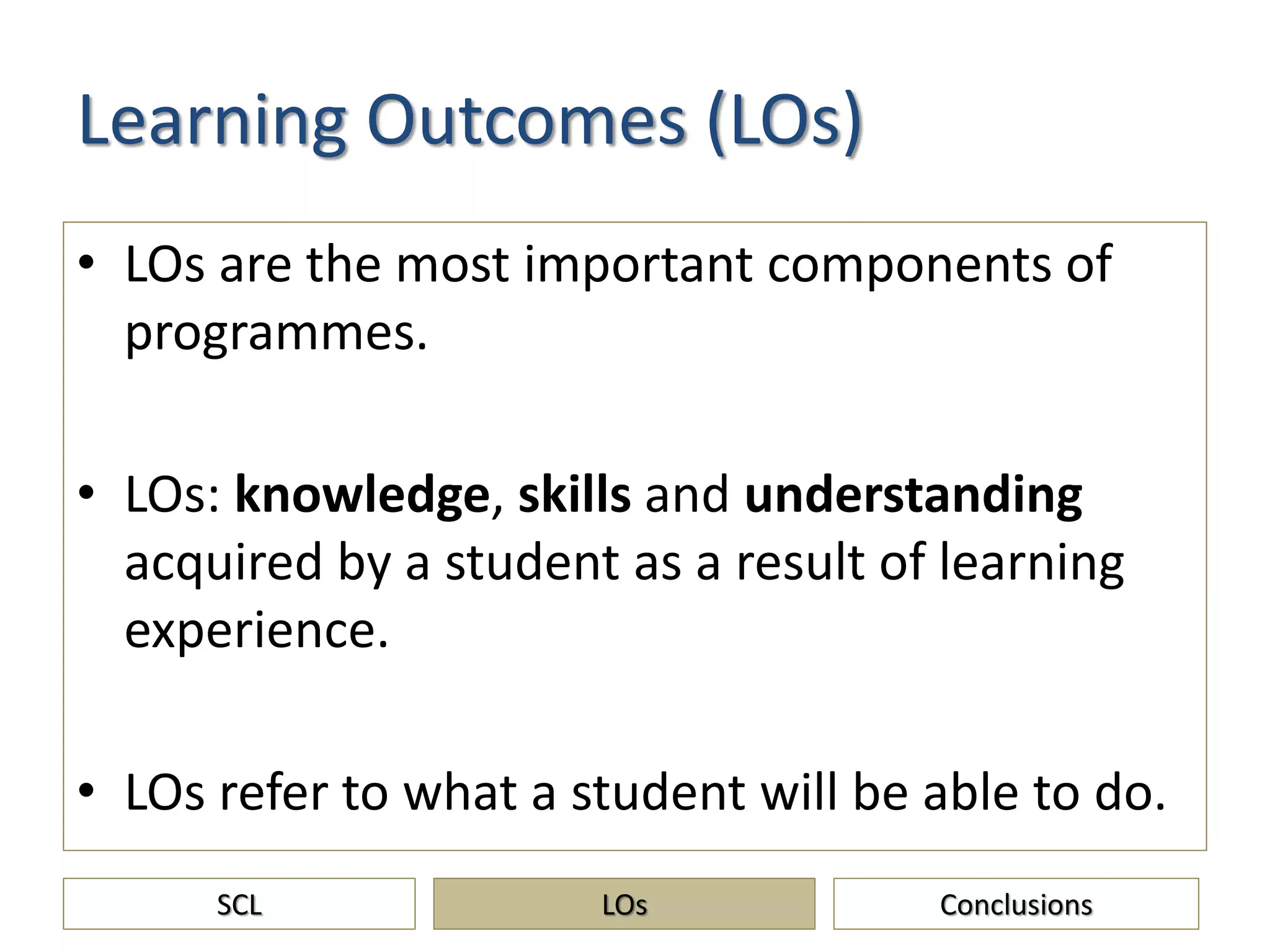 Learning Outcomes (LOs)
• LOs are the most important components of
programmes.
• LOs: knowledge, skills and understanding
acquired by a student as a result of learning
experience.
• LOs refer to what a student will be able to do.
SCL ConclusionsLOs
 