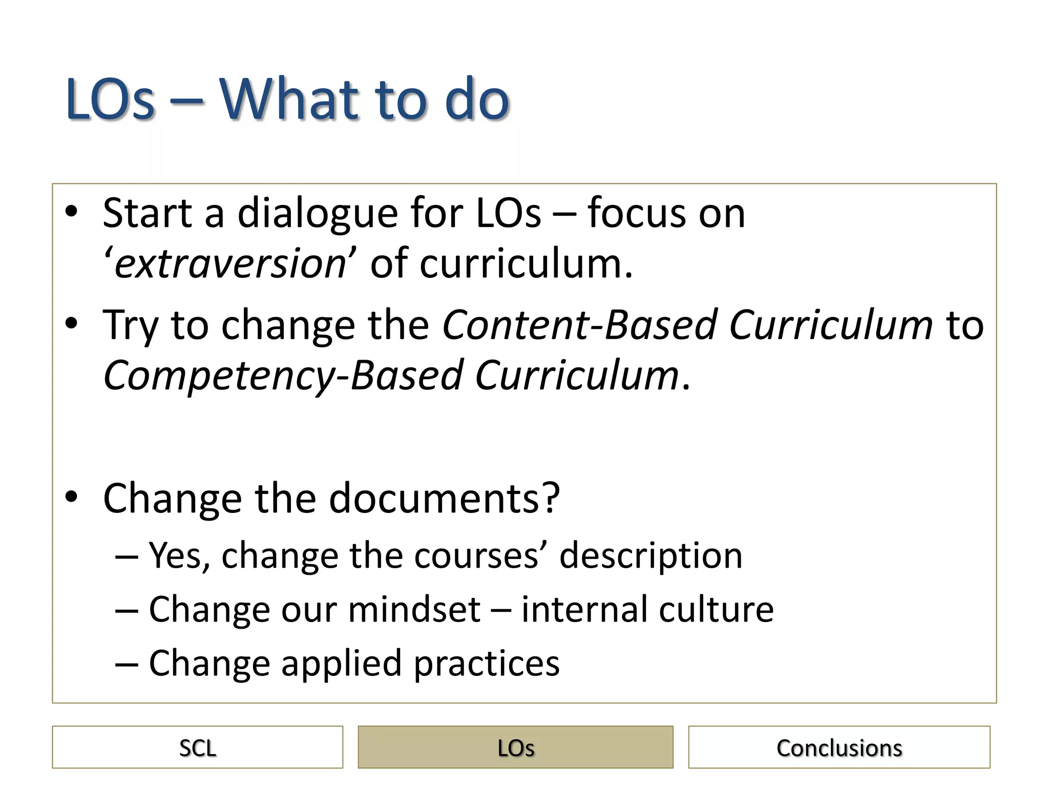 LOs – What to do
• Start a dialogue for LOs – focus on
‘extraversion’ of curriculum.
• Try to change the Content-Based Curriculum to
Competency-Based Curriculum.
• Change the documents?
– Yes, change the courses’ description
– Change our mindset – internal culture
– Change applied practices
SCL ConclusionsLOs
 