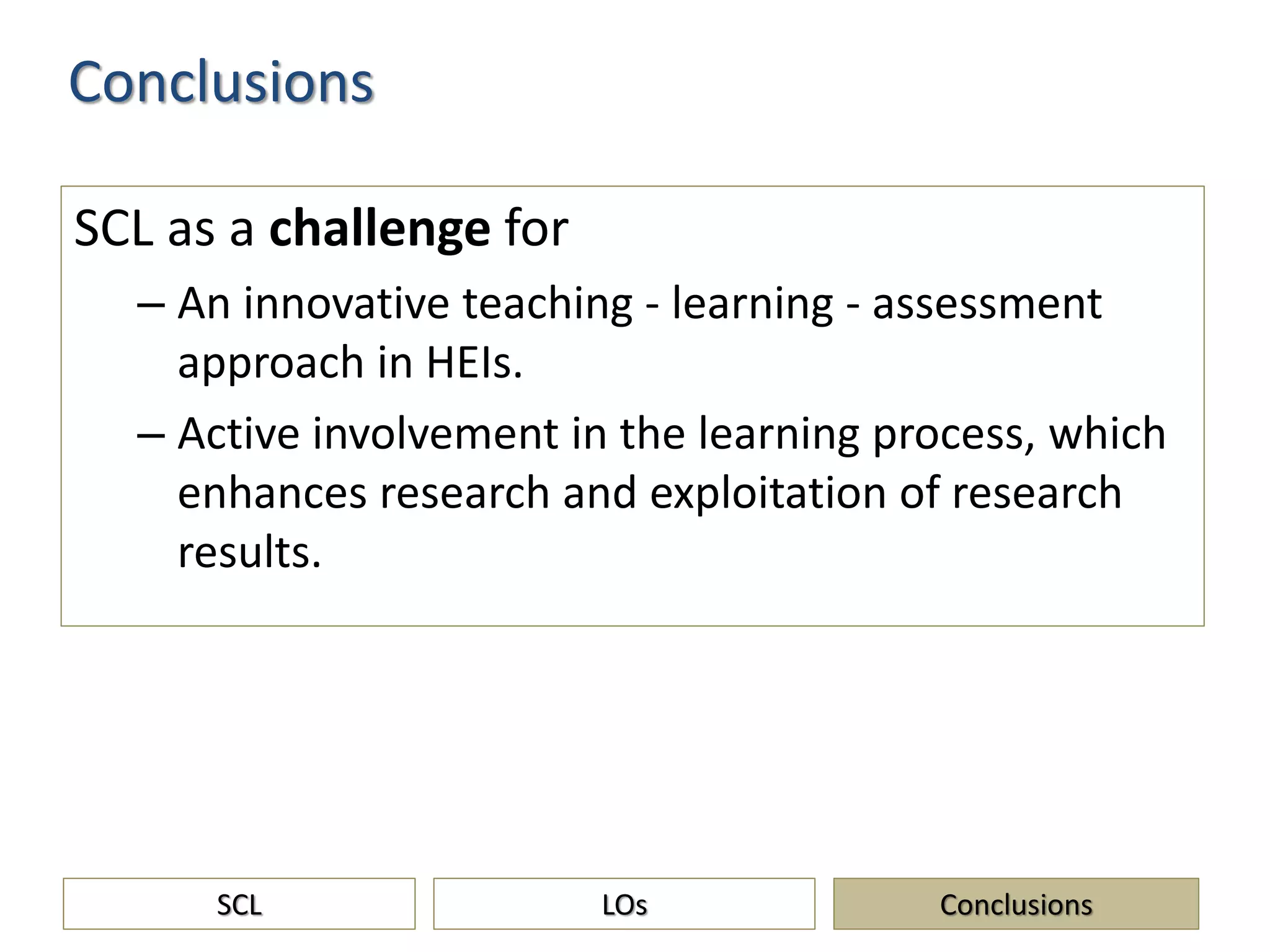 SCL as a challenge for
– An innovative teaching - learning - assessment
approach in HEIs.
– Active involvement in the learning process, which
enhances research and exploitation of research
results.
Conclusions
SCL ConclusionsLOs
 