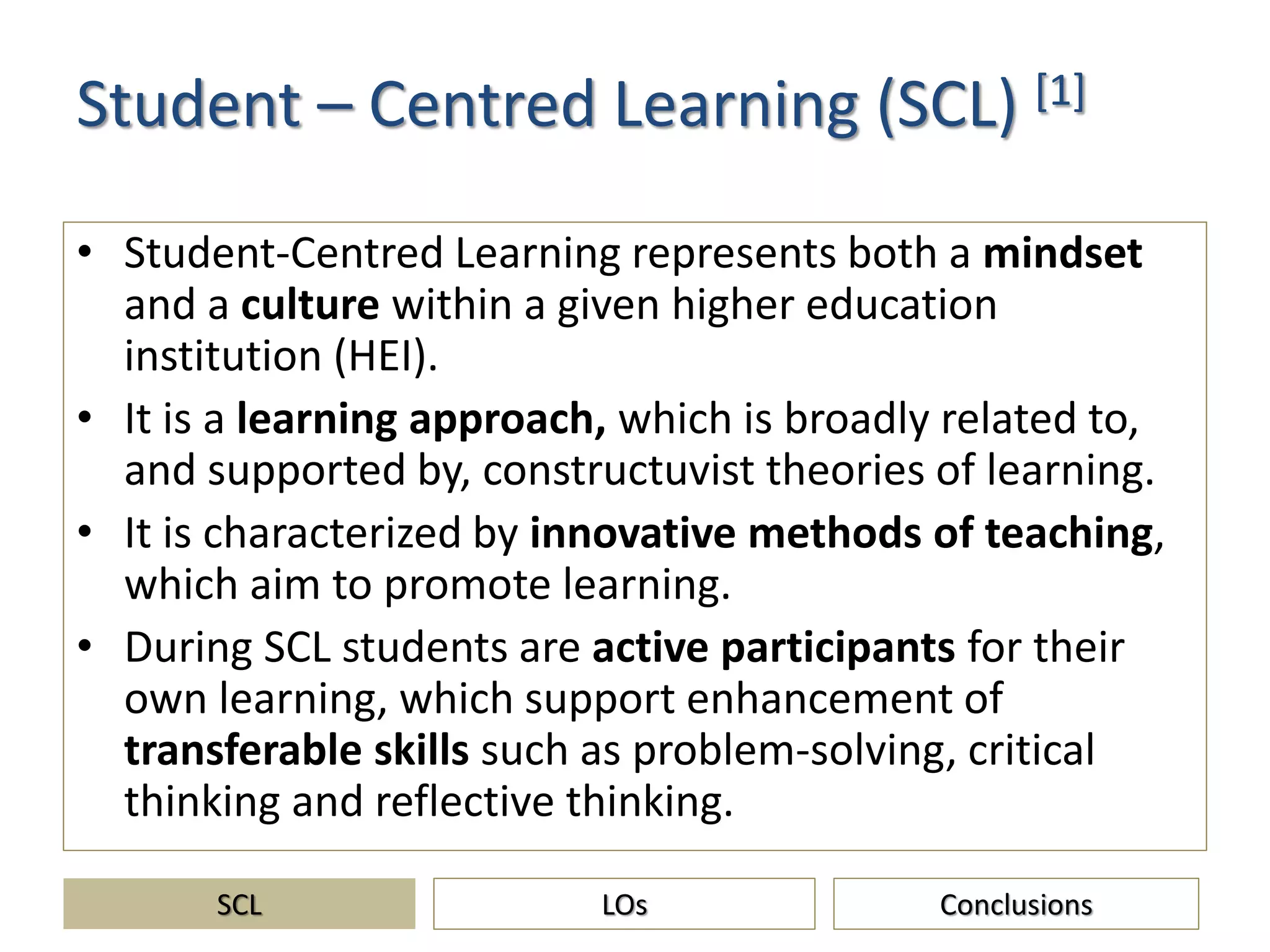 Student – Centred Learning (SCL) [1]
• Student-Centred Learning represents both a mindset
and a culture within a given higher education
institution (HEI).
• It is a learning approach, which is broadly related to,
and supported by, constructuvist theories of learning.
• It is characterized by innovative methods of teaching,
which aim to promote learning.
• During SCL students are active participants for their
own learning, which support enhancement of
transferable skills such as problem-solving, critical
thinking and reflective thinking.
SCL ConclusionsLOs
 