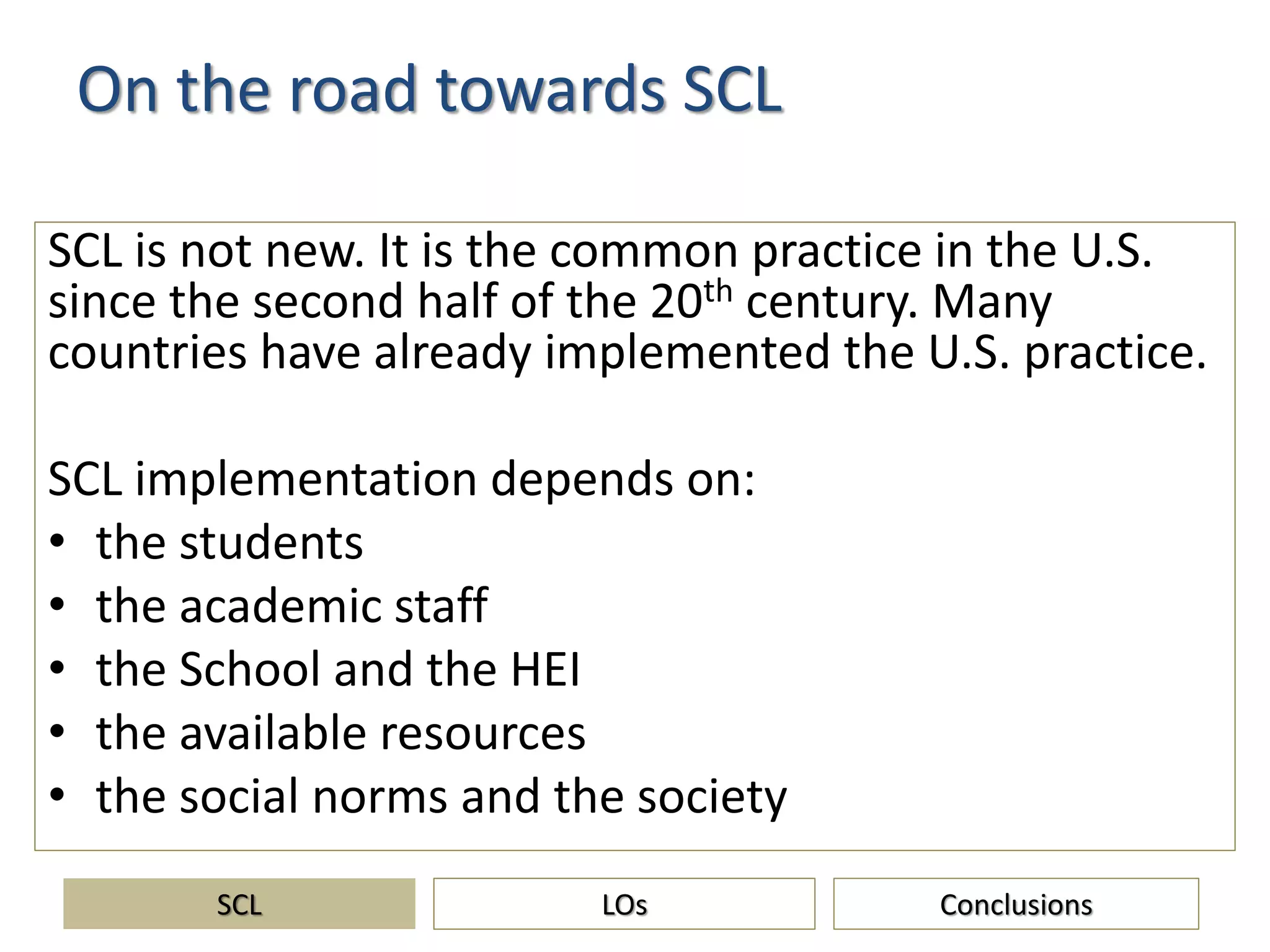 On the road towards SCL
SCL is not new. It is the common practice in the U.S.
since the second half of the 20th century. Many
countries have already implemented the U.S. practice.
SCL implementation depends on:
• the students
• the academic staff
• the School and the HEI
• the available resources
• the social norms and the society
SCL ConclusionsLOs
 