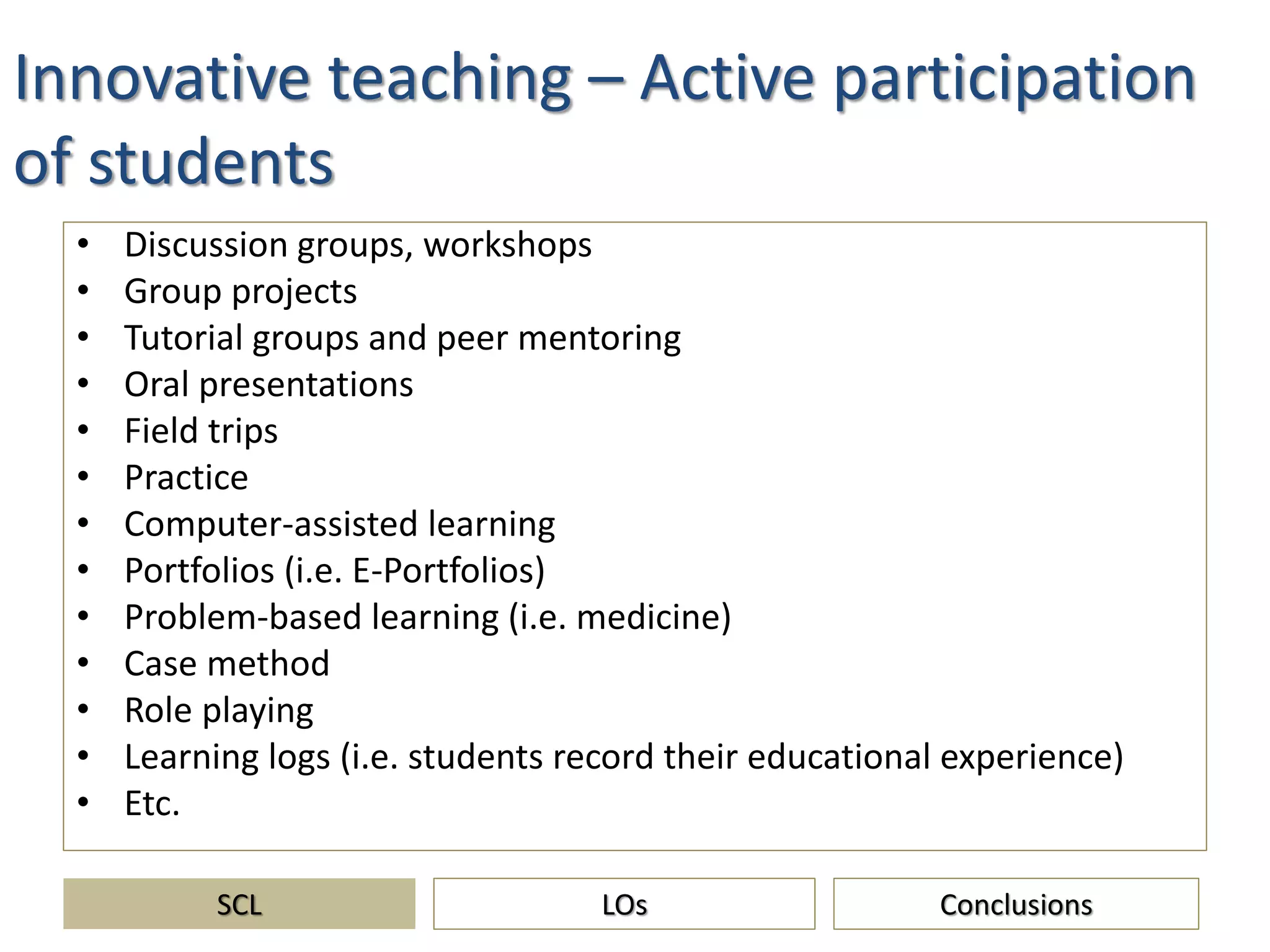 Innovative teaching – Active participation
of students
• Discussion groups, workshops
• Group projects
• Tutorial groups and peer mentoring
• Oral presentations
• Field trips
• Practice
• Computer-assisted learning
• Portfolios (i.e. E-Portfolios)
• Problem-based learning (i.e. medicine)
• Case method
• Role playing
• Learning logs (i.e. students record their educational experience)
• Etc.
SCL ConclusionsLOs
 