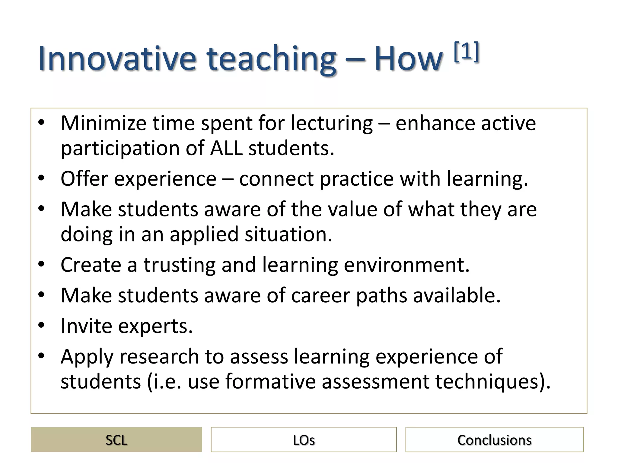 Innovative teaching – How [1]
• Minimize time spent for lecturing – enhance active
participation of ALL students.
• Offer experience – connect practice with learning.
• Make students aware of the value of what they are
doing in an applied situation.
• Create a trusting and learning environment.
• Make students aware of career paths available.
• Invite experts.
• Apply research to assess learning experience of
students (i.e. use formative assessment techniques).
SCL ConclusionsLOs
 