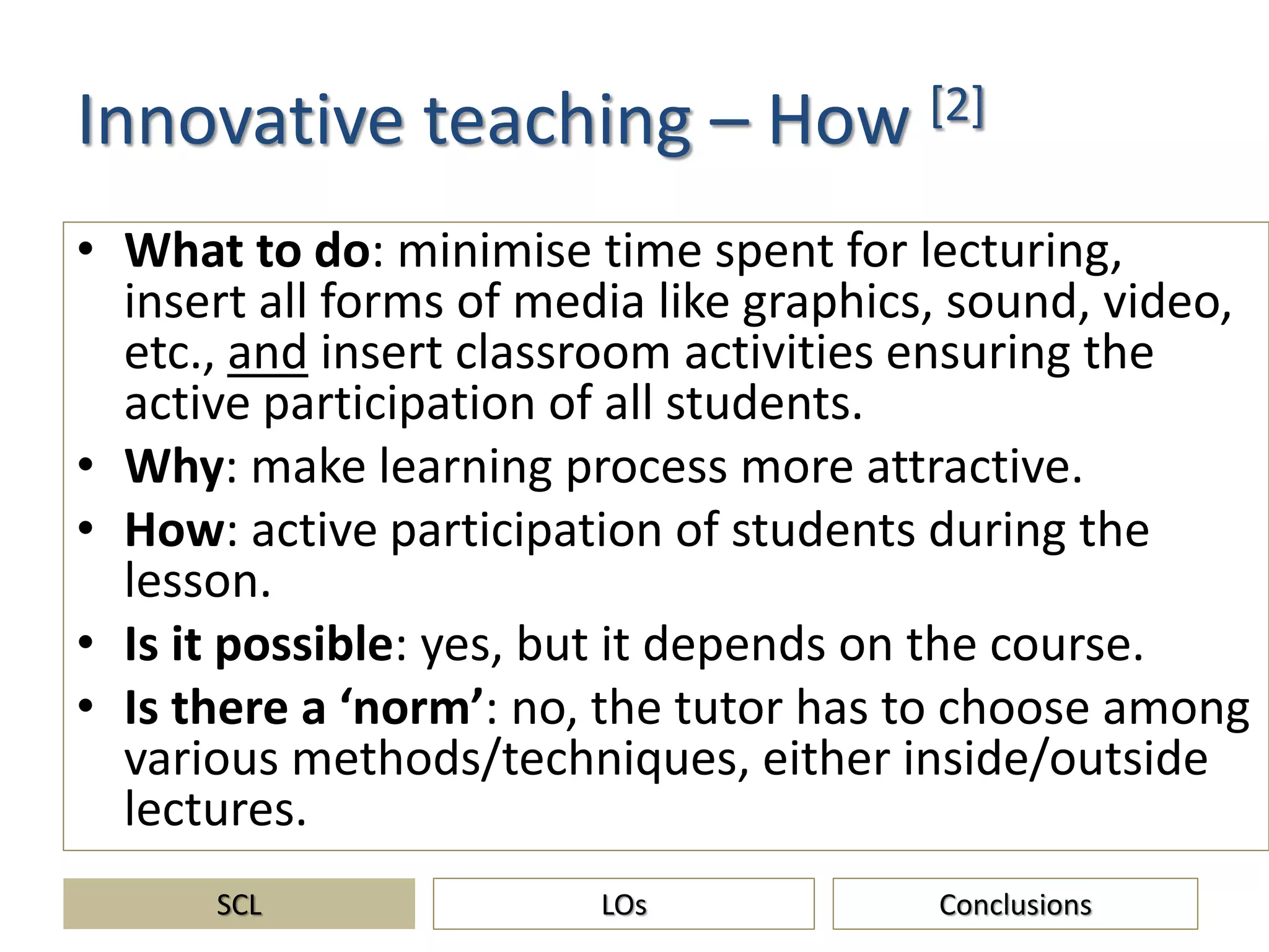 Innovative teaching – How [2]
• What to do: minimise time spent for lecturing,
insert all forms of media like graphics, sound, video,
etc., and insert classroom activities ensuring the
active participation of all students.
• Why: make learning process more attractive.
• How: active participation of students during the
lesson.
• Is it possible: yes, but it depends on the course.
• Is there a ‘norm’: no, the tutor has to choose among
various methods/techniques, either inside/outside
lectures.
SCL ConclusionsLOs
 