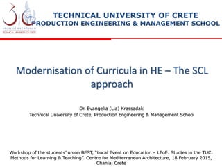Modernisation of Curricula in HE – The SCL
approach
Dr. Evangelia (Lia) Krassadaki
Technical University of Crete, Production Engineering & Management School
TECHNICAL UNIVERSITY OF CRETE
PRODUCTION ENGINEERING & MANAGEMENT SCHOOL
Workshop of the students’ union BEST, “Local Event on Education – LEoE. Studies in the TUC:
Methods for Learning & Teaching”. Centre for Mediterranean Architecture, 18 February 2015,
Chania, Crete
 