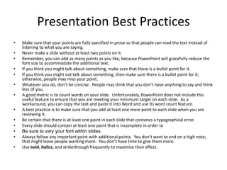 Presentation Best Practices
• Make sure that your points are fully specified in prose so that people can read the text instead of
listening to what you are saying.
• Never make a slide without at least two points on it.
• Remember, you can add as many points as you like, because PowerPoint will gracefully reduce the
font size to accommodate the additional text.
• If you think you might talk about something, make sure that there is a bullet point for it.
• If you think you might not talk about something, then make sure there is a bullet point for it;
otherwise, people may miss your point.
• Whatever you do, don’t be concise. People may think that you don’t have anything to say and think
less of you.
• A good metric is to count words on your slide. Unfortunately, PowerPoint does not include this
useful feature to ensure that you are meeting your minimum target on each slide. As a
workaround, you can copy the text and paste it into Word and use its word count feature.
• A best practice is to make sure that you add at least one more point to each slide when you are
reviewing it.
• Be certain that there is at least one point in each slide that contanes a typographical error.
• Every slide should contain at least one point that is incomplete in order to
• Be sure to vary your font within slides.
• Always follow any important point with additional points. You don’t want to end on a high note;
that might leave people wanting more. You don’t have time to give them more.
• Use bold, italics, and strikethrough frequently to maximize their effect.
 
