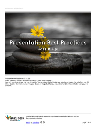 Presentation Best Practices 
PRESENTATION BEST PRACTICES 
This is the title of my deck or presentation and I'll make it my first slide. 
Next we’ll look for an image that may fit this title. You can search Haiku Deck's vast selection of images that pulls from over 35 
million Creative Commons licensed images. Select an image that fits your presentation and it will populate the background of 
your slide. 
Created with Haiku Deck, presentation software that's simple, beautiful and fun. 
By undefined undefined 
Photo by Vvillamon page 1 of 10 
 