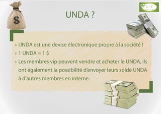 UNDA ?
UNDA est une devise électronique propre à la société !
1 UNDA = 1 $
Les membres vip peuvent vendre et acheter le UNDA, ils
ont également la possibilité d’envoyer leurs solde UNDA
à d’autres membres en interne.
 