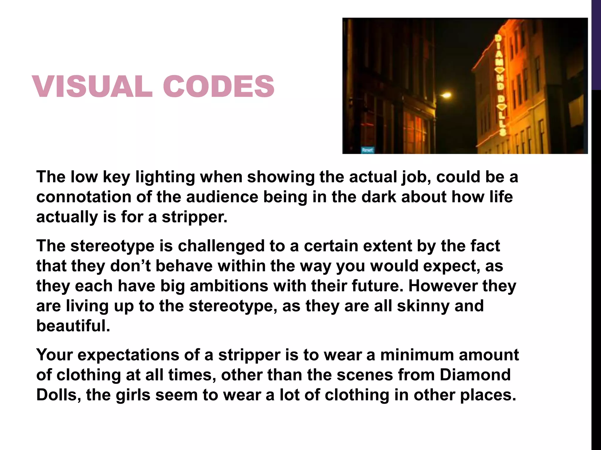 VISUAL CODES
The low key lighting when showing the actual job, could be a
connotation of the audience being in the dark about how life
actually is for a stripper.
The stereotype is challenged to a certain extent by the fact
that they don’t behave within the way you would expect, as
they each have big ambitions with their future. However they
are living up to the stereotype, as they are all skinny and
beautiful.
Your expectations of a stripper is to wear a minimum amount
of clothing at all times, other than the scenes from Diamond
Dolls, the girls seem to wear a lot of clothing in other places.
 