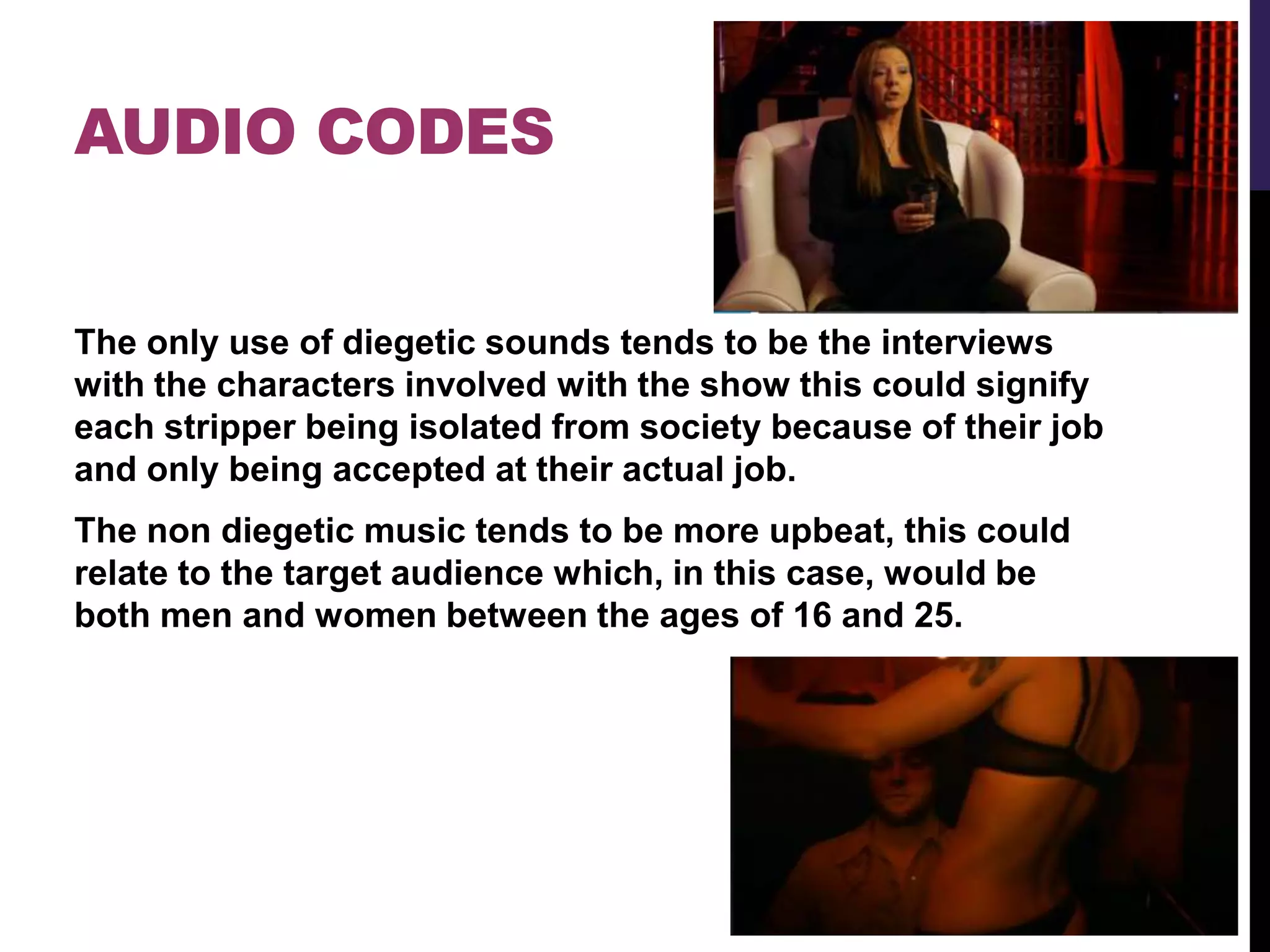 AUDIO CODES
The only use of diegetic sounds tends to be the interviews
with the characters involved with the show this could signify
each stripper being isolated from society because of their job
and only being accepted at their actual job.
The non diegetic music tends to be more upbeat, this could
relate to the target audience which, in this case, would be
both men and women between the ages of 16 and 25.
 