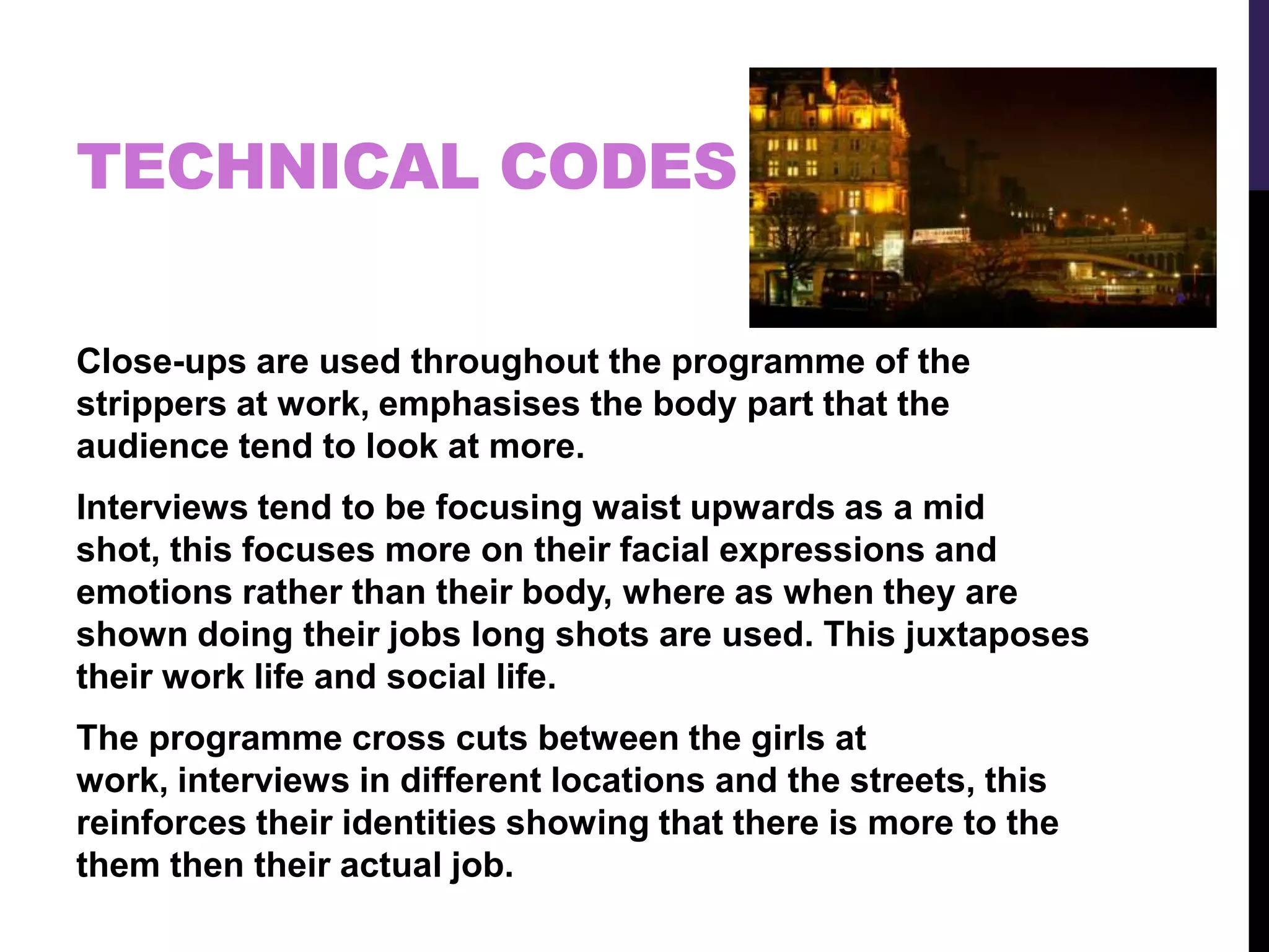 TECHNICAL CODES
Close-ups are used throughout the programme of the
strippers at work, emphasises the body part that the
audience tend to look at more.
Interviews tend to be focusing waist upwards as a mid
shot, this focuses more on their facial expressions and
emotions rather than their body, where as when they are
shown doing their jobs long shots are used. This juxtaposes
their work life and social life.
The programme cross cuts between the girls at
work, interviews in different locations and the streets, this
reinforces their identities showing that there is more to the
them then their actual job.
 