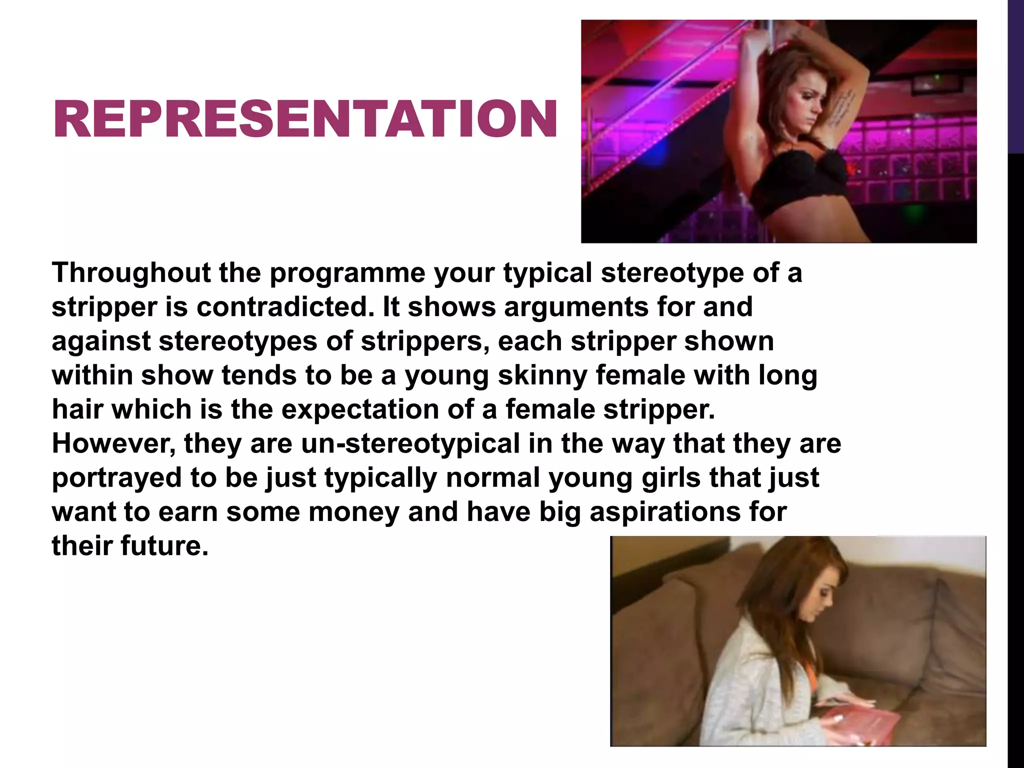REPRESENTATION
Throughout the programme your typical stereotype of a
stripper is contradicted. It shows arguments for and
against stereotypes of strippers, each stripper shown
within show tends to be a young skinny female with long
hair which is the expectation of a female stripper.
However, they are un-stereotypical in the way that they are
portrayed to be just typically normal young girls that just
want to earn some money and have big aspirations for
their future.
 