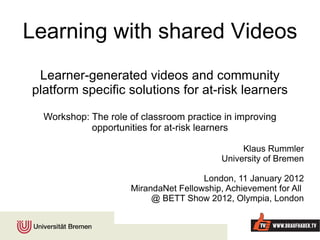 Learning with shared Videos Learner-generated videos and community platform specific solutions for at-risk learners Workshop: The role of classroom practice in improving opportunities for at-risk learners Klaus Rummler University of Bremen London, 11 January 2012 MirandaNet Fellowship, Achievement for All  @ BETT Show 2012, Olympia, London 