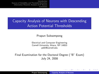 Introduction
Sources of Variability and Threshold Derivation
  Information-Theoretic Analysis of IF Neuron
                                     Conclusion




Capacity Analysis of Neurons with Descending
         Action Potential Thresholds

                                Prapun Suksompong

                          Electrical and Computer Engineering
                          Cornell University, Ithaca, NY 14853
                                     ps92@cornell.edu


    Final Examination for the Doctoral Degree (“B” Exam)
                        July 24, 2008



                          Prapun Suksompong       Capacity Analysis of Neurons
 