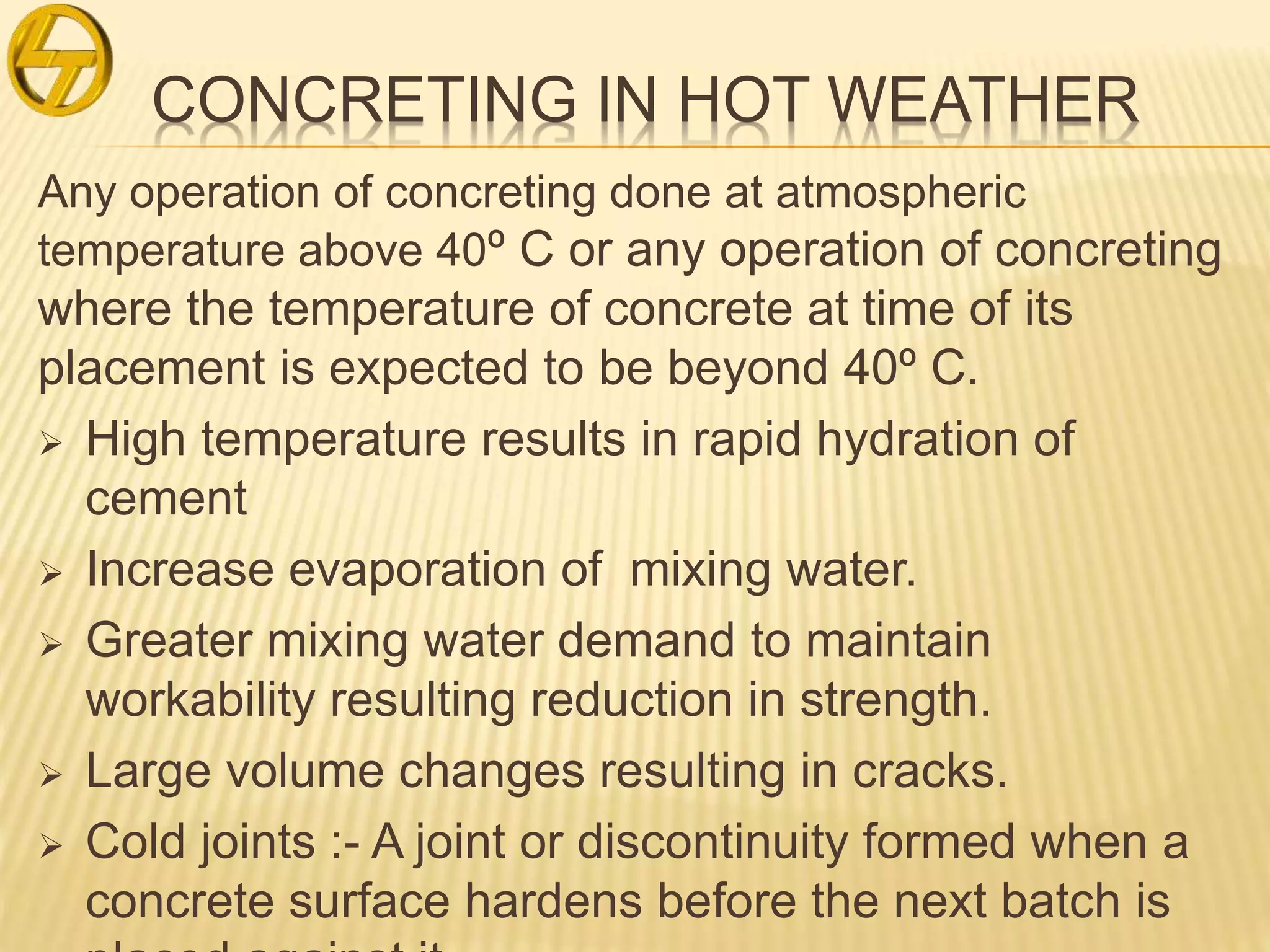 CONCRETING IN HOT WEATHER
Any operation of concreting done at atmospheric
temperature above 40º C or any operation of concreting
where the temperature of concrete at time of its
placement is expected to be beyond 40º C.
 High temperature results in rapid hydration of
cement
 Increase evaporation of mixing water.
 Greater mixing water demand to maintain
workability resulting reduction in strength.
 Large volume changes resulting in cracks.
 Cold joints :- A joint or discontinuity formed when a
concrete surface hardens before the next batch is
 