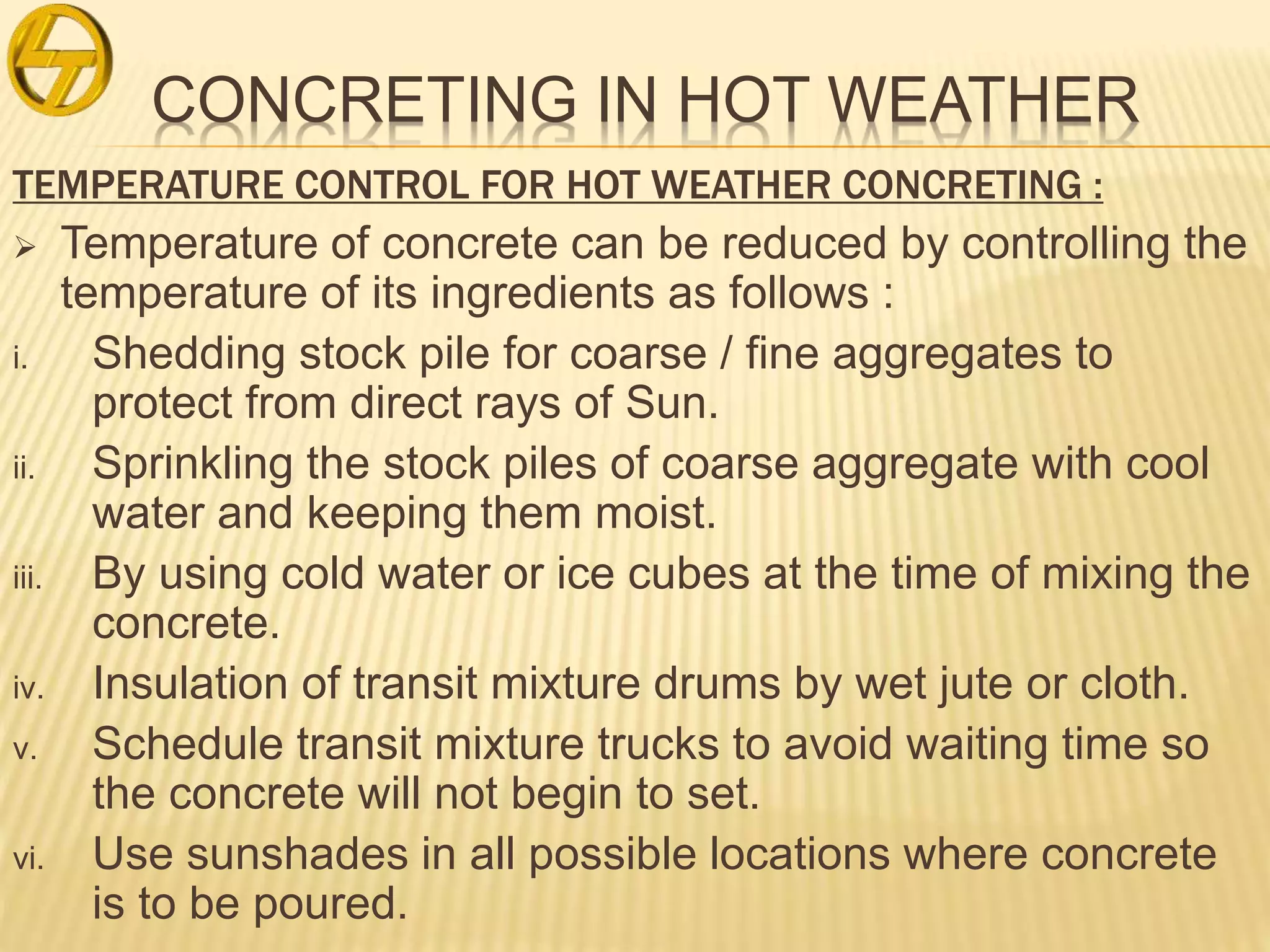 CONCRETING IN HOT WEATHER
TEMPERATURE CONTROL FOR HOT WEATHER CONCRETING :
 Temperature of concrete can be reduced by controlling the
temperature of its ingredients as follows :
i. Shedding stock pile for coarse / fine aggregates to
protect from direct rays of Sun.
ii. Sprinkling the stock piles of coarse aggregate with cool
water and keeping them moist.
iii. By using cold water or ice cubes at the time of mixing the
concrete.
iv. Insulation of transit mixture drums by wet jute or cloth.
v. Schedule transit mixture trucks to avoid waiting time so
the concrete will not begin to set.
vi. Use sunshades in all possible locations where concrete
is to be poured.
 