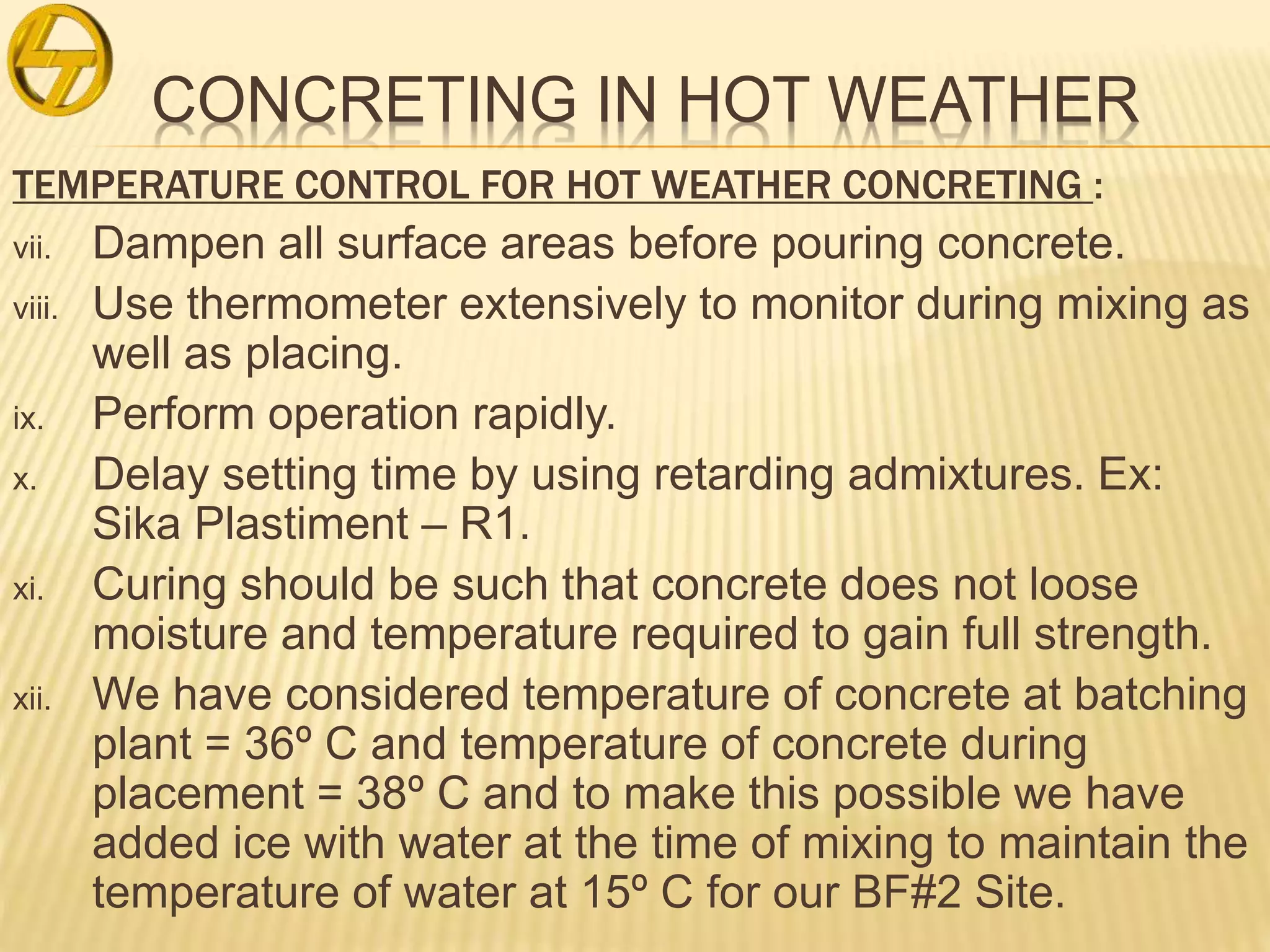 CONCRETING IN HOT WEATHER
TEMPERATURE CONTROL FOR HOT WEATHER CONCRETING :
vii. Dampen all surface areas before pouring concrete.
viii. Use thermometer extensively to monitor during mixing as
well as placing.
ix. Perform operation rapidly.
x. Delay setting time by using retarding admixtures. Ex:
Sika Plastiment – R1.
xi. Curing should be such that concrete does not loose
moisture and temperature required to gain full strength.
xii. We have considered temperature of concrete at batching
plant = 36º C and temperature of concrete during
placement = 38º C and to make this possible we have
added ice with water at the time of mixing to maintain the
temperature of water at 15º C for our BF#2 Site.
 