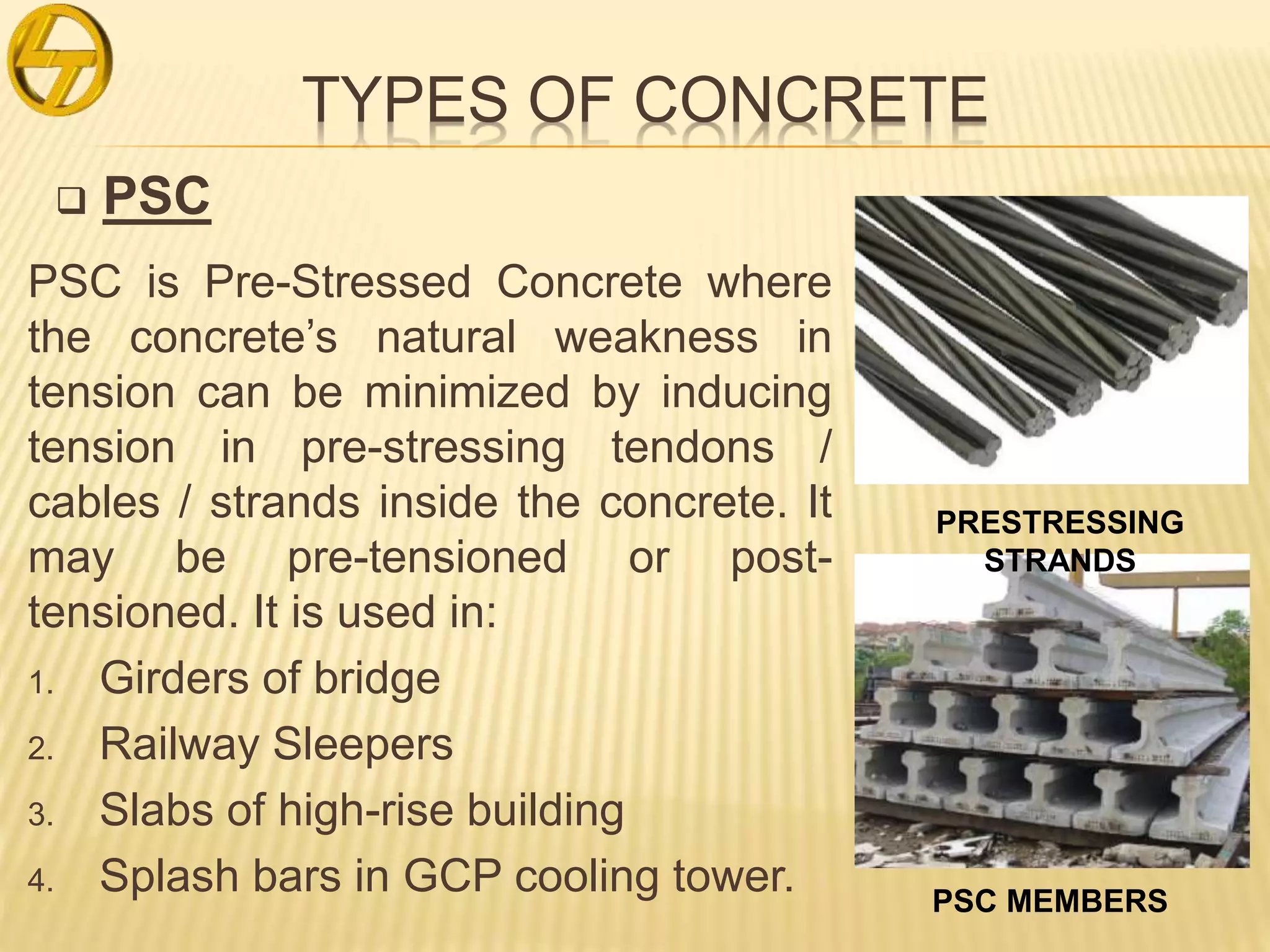 TYPES OF CONCRETE
 PSC
PSC is Pre-Stressed Concrete where
the concrete’s natural weakness in
tension can be minimized by inducing
tension in pre-stressing tendons /
cables / strands inside the concrete. It
may be pre-tensioned or post-
tensioned. It is used in:
1. Girders of bridge
2. Railway Sleepers
3. Slabs of high-rise building
4. Splash bars in GCP cooling tower. PSC MEMBERS
PRESTRESSING
STRANDS
 