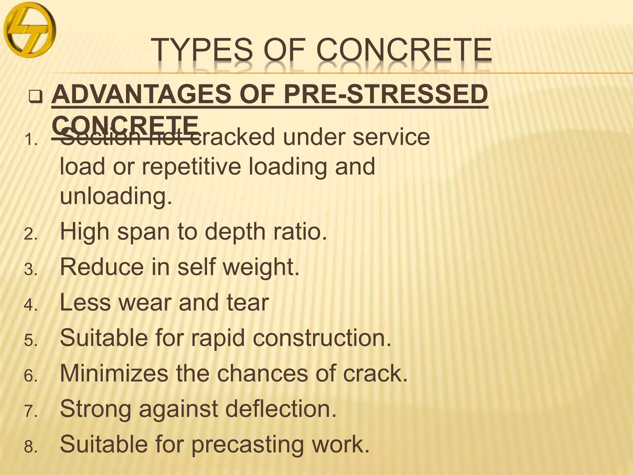 TYPES OF CONCRETE
 ADVANTAGES OF PRE-STRESSED
CONCRETE1. Section not cracked under service
load or repetitive loading and
unloading.
2. High span to depth ratio.
3. Reduce in self weight.
4. Less wear and tear
5. Suitable for rapid construction.
6. Minimizes the chances of crack.
7. Strong against deflection.
8. Suitable for precasting work.
 