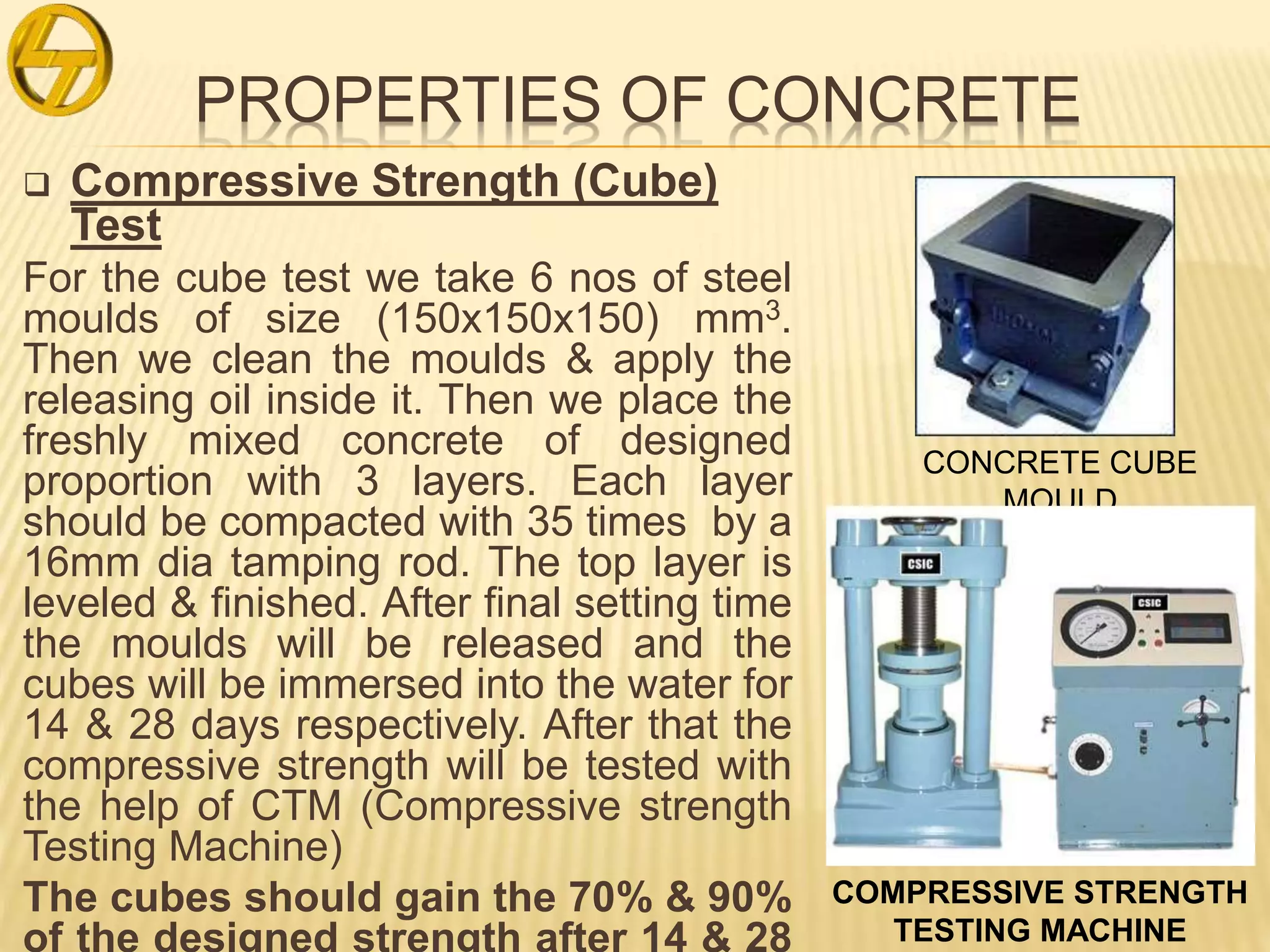 PROPERTIES OF CONCRETE
 Compressive Strength (Cube)
Test
For the cube test we take 6 nos of steel
moulds of size (150x150x150) mm3.
Then we clean the moulds & apply the
releasing oil inside it. Then we place the
freshly mixed concrete of designed
proportion with 3 layers. Each layer
should be compacted with 35 times by a
16mm dia tamping rod. The top layer is
leveled & finished. After final setting time
the moulds will be released and the
cubes will be immersed into the water for
14 & 28 days respectively. After that the
compressive strength will be tested with
the help of CTM (Compressive strength
Testing Machine)
The cubes should gain the 70% & 90%
of the designed strength after 14 & 28
CONCRETE CUBE
MOULD
COMPRESSIVE STRENGTH
TESTING MACHINE
 